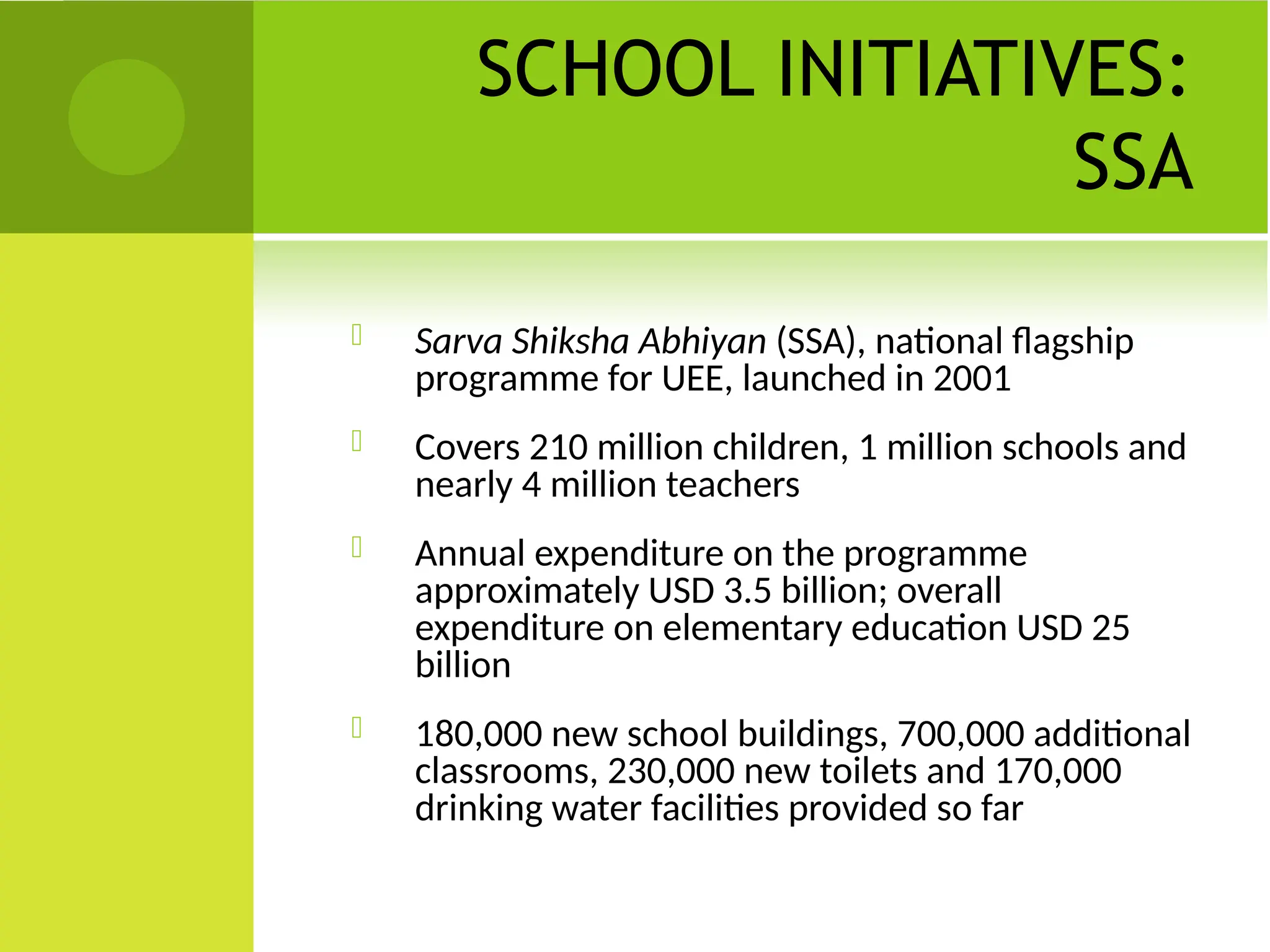 SCHOOL INITIATIVES:
SSA
 Sarva Shiksha Abhiyan (SSA), national flagship
programme for UEE, launched in 2001
 Covers 210 million children, 1 million schools and
nearly 4 million teachers
 Annual expenditure on the programme
approximately USD 3.5 billion; overall
expenditure on elementary education USD 25
billion
 180,000 new school buildings, 700,000 additional
classrooms, 230,000 new toilets and 170,000
drinking water facilities provided so far
 