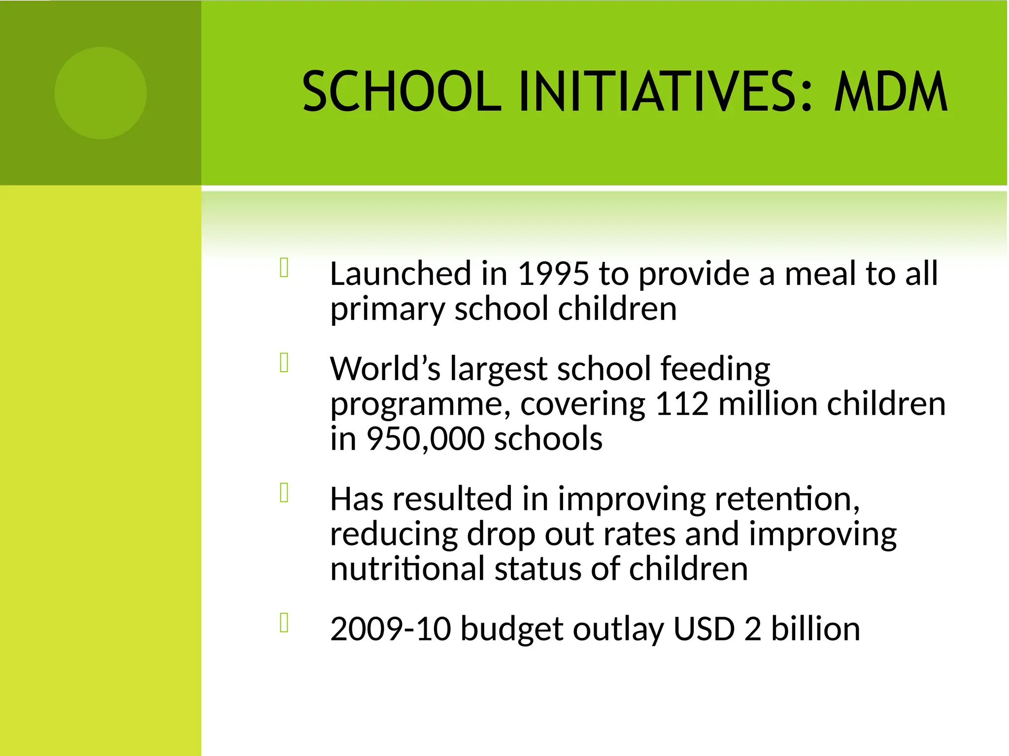 SCHOOL INITIATIVES: MDM
 Launched in 1995 to provide a meal to all
primary school children
 World’s largest school feeding
programme, covering 112 million children
in 950,000 schools
 Has resulted in improving retention,
reducing drop out rates and improving
nutritional status of children
 2009-10 budget outlay USD 2 billion
 