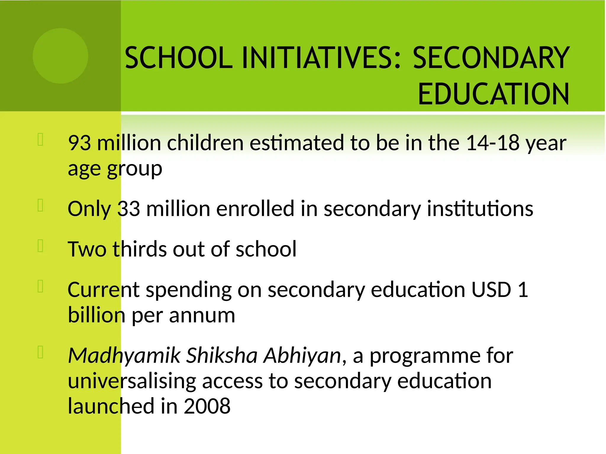 SCHOOL INITIATIVES: SECONDARY
EDUCATION
 93 million children estimated to be in the 14-18 year
age group
 Only 33 million enrolled in secondary institutions
 Two thirds out of school
 Current spending on secondary education USD 1
billion per annum
 Madhyamik Shiksha Abhiyan, a programme for
universalising access to secondary education
launched in 2008
 