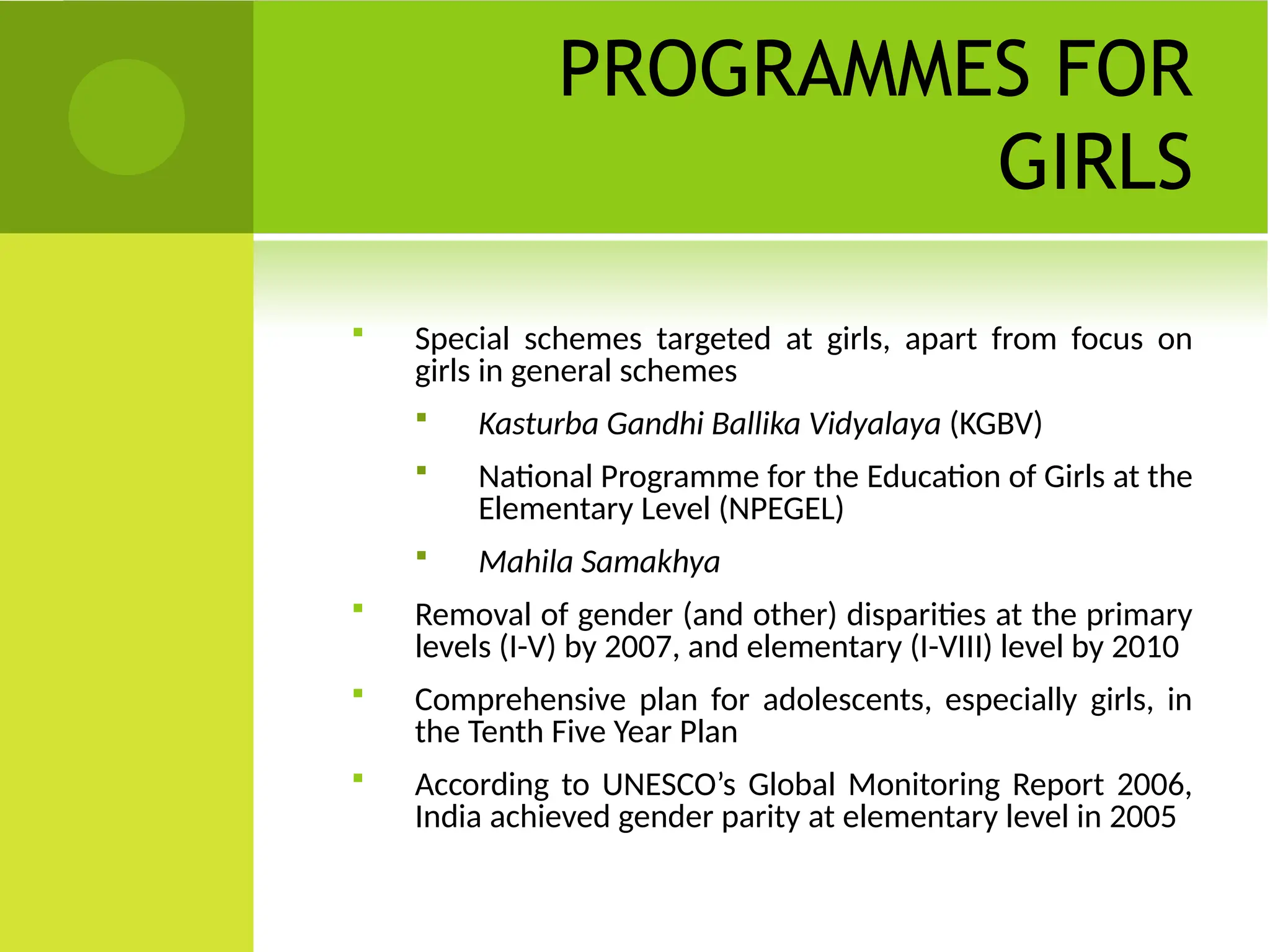 PROGRAMMES FOR
GIRLS
 Special schemes targeted at girls, apart from focus on
girls in general schemes
 Kasturba Gandhi Ballika Vidyalaya (KGBV)
 National Programme for the Education of Girls at the
Elementary Level (NPEGEL)
 Mahila Samakhya
 Removal of gender (and other) disparities at the primary
levels (I-V) by 2007, and elementary (I-VIII) level by 2010
 Comprehensive plan for adolescents, especially girls, in
the Tenth Five Year Plan
 According to UNESCO’s Global Monitoring Report 2006,
India achieved gender parity at elementary level in 2005
 