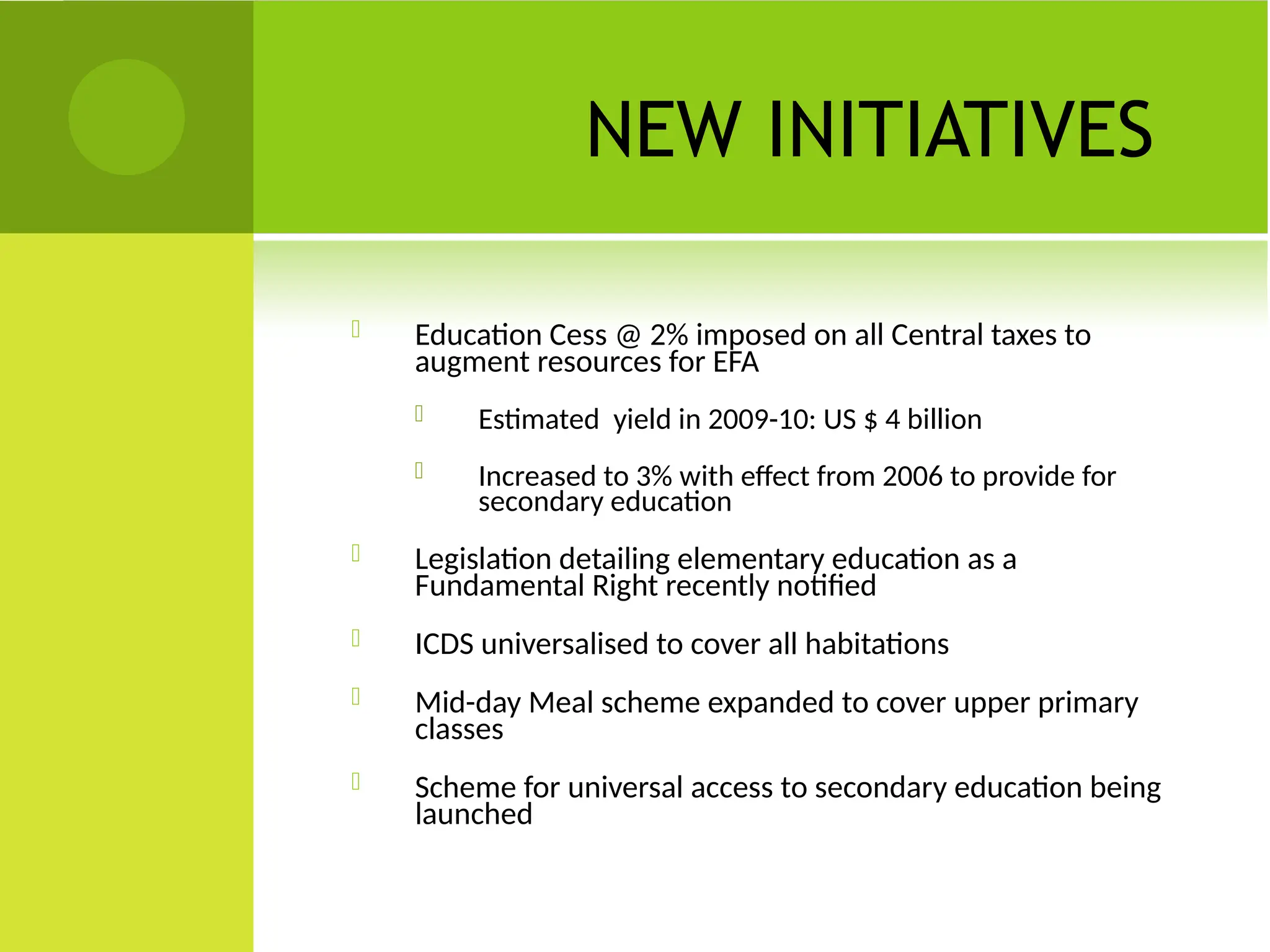 NEW INITIATIVES
 Education Cess @ 2% imposed on all Central taxes to
augment resources for EFA
 Estimated yield in 2009-10: US $ 4 billion
 Increased to 3% with effect from 2006 to provide for
secondary education
 Legislation detailing elementary education as a
Fundamental Right recently notified
 ICDS universalised to cover all habitations
 Mid-day Meal scheme expanded to cover upper primary
classes
 Scheme for universal access to secondary education being
launched
 