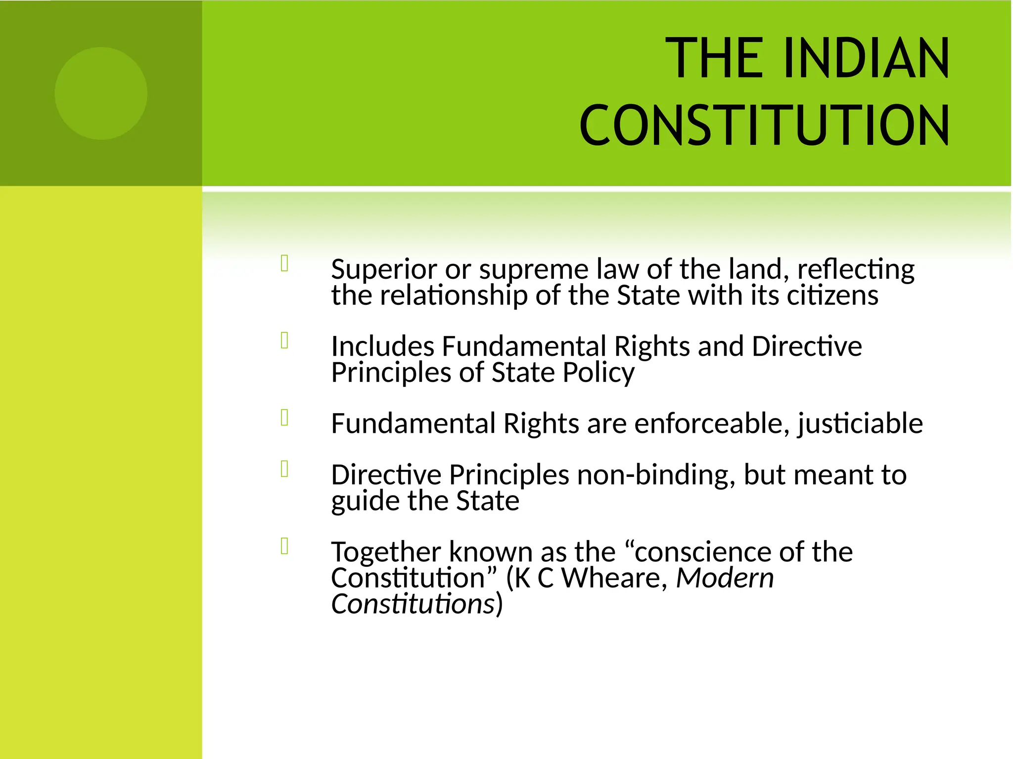 THE INDIAN
CONSTITUTION
 Superior or supreme law of the land, reflecting
the relationship of the State with its citizens
 Includes Fundamental Rights and Directive
Principles of State Policy
 Fundamental Rights are enforceable, justiciable
 Directive Principles non-binding, but meant to
guide the State
 Together known as the “conscience of the
Constitution” (K C Wheare, Modern
Constitutions)
 