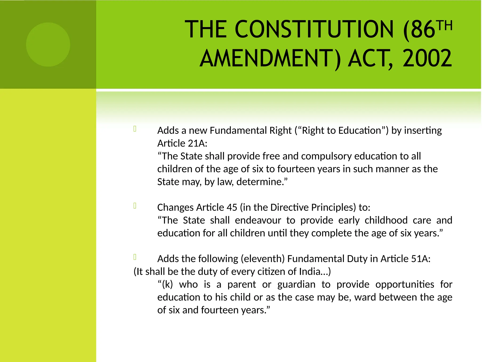 THE CONSTITUTION (86TH
AMENDMENT) ACT, 2002
 Adds a new Fundamental Right (“Right to Education”) by inserting
Article 21A:
“The State shall provide free and compulsory education to all
children of the age of six to fourteen years in such manner as the
State may, by law, determine.”
 Changes Article 45 (in the Directive Principles) to:
“The State shall endeavour to provide early childhood care and
education for all children until they complete the age of six years.”
 Adds the following (eleventh) Fundamental Duty in Article 51A:
(It shall be the duty of every citizen of India…)
“(k) who is a parent or guardian to provide opportunities for
education to his child or as the case may be, ward between the age
of six and fourteen years.”
 