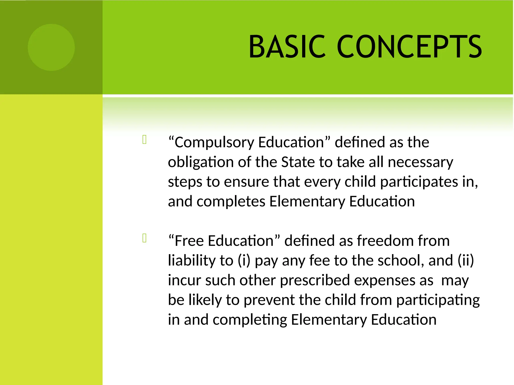 BASIC CONCEPTS
 “Compulsory Education” defined as the
obligation of the State to take all necessary
steps to ensure that every child participates in,
and completes Elementary Education
 “Free Education” defined as freedom from
liability to (i) pay any fee to the school, and (ii)
incur such other prescribed expenses as may
be likely to prevent the child from participating
in and completing Elementary Education
 