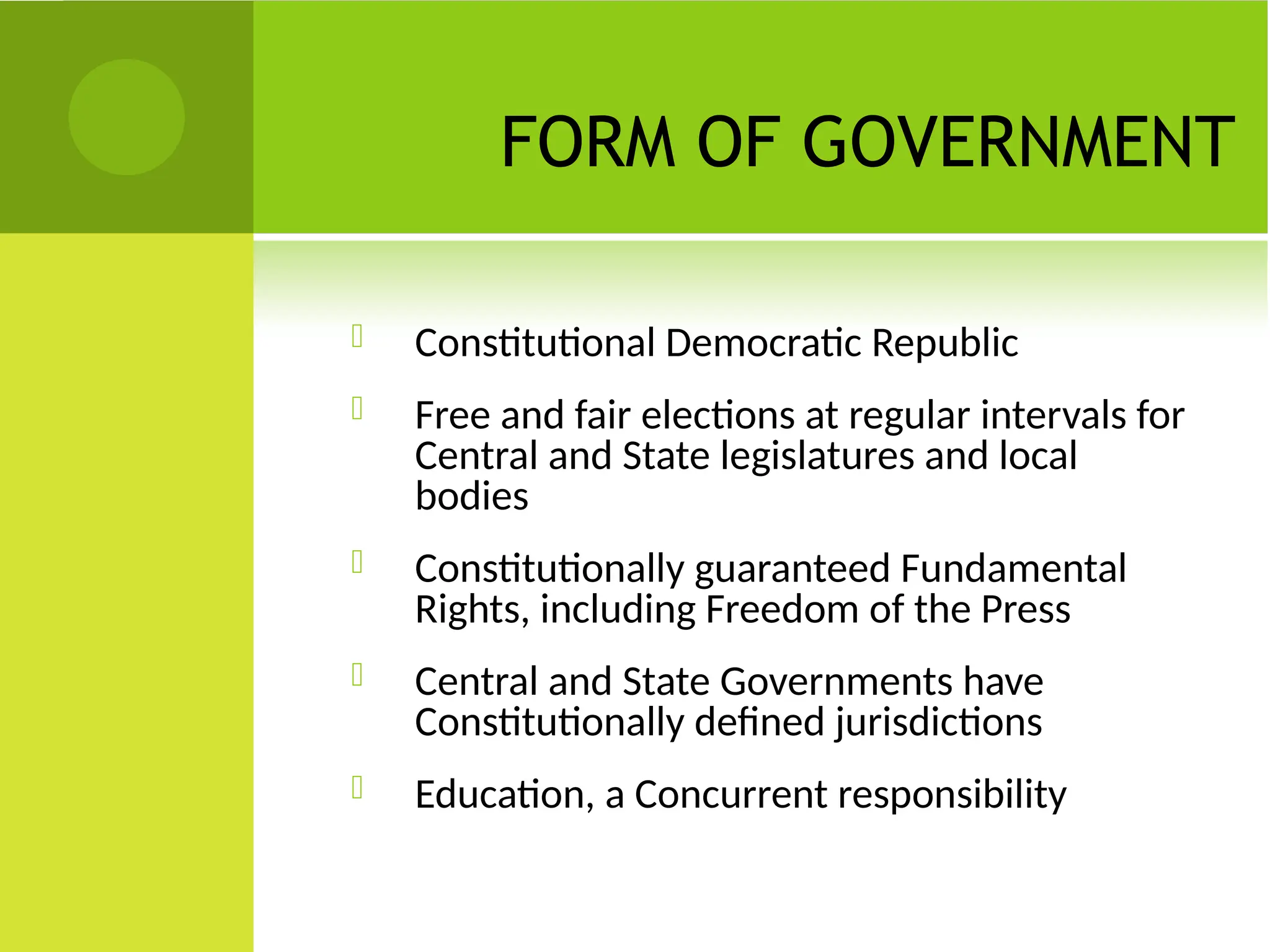 FORM OF GOVERNMENT
 Constitutional Democratic Republic
 Free and fair elections at regular intervals for
Central and State legislatures and local
bodies
 Constitutionally guaranteed Fundamental
Rights, including Freedom of the Press
 Central and State Governments have
Constitutionally defined jurisdictions
 Education, a Concurrent responsibility
 