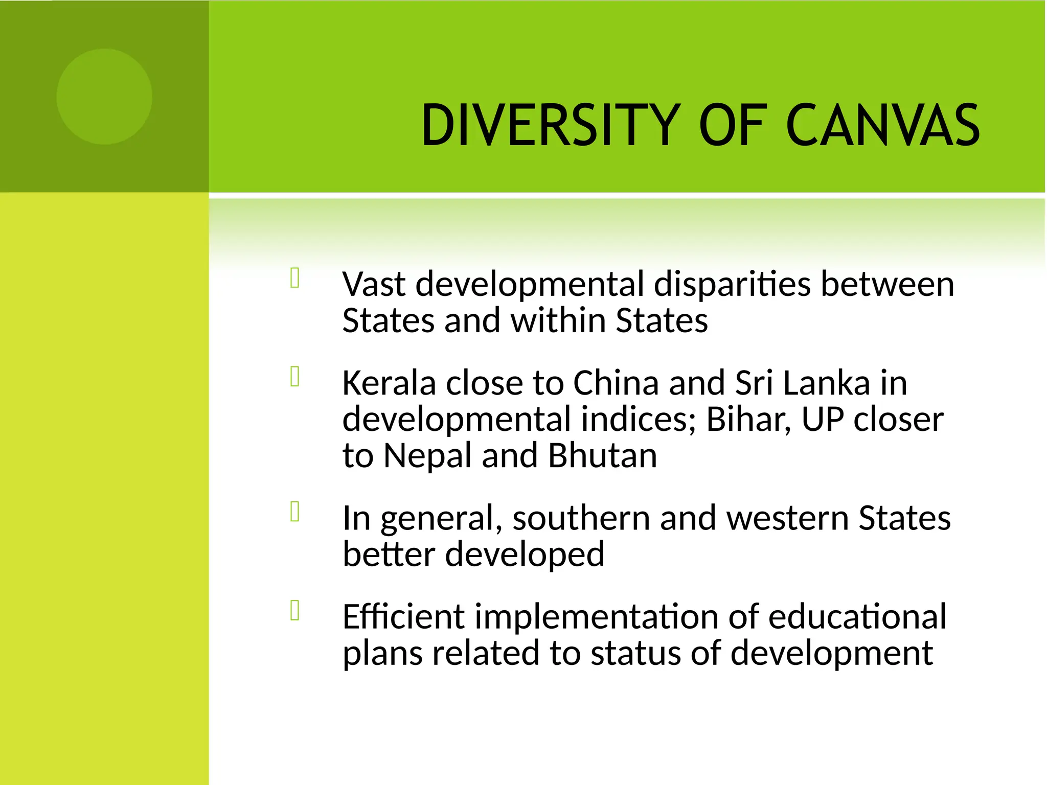 DIVERSITY OF CANVAS
 Vast developmental disparities between
States and within States
 Kerala close to China and Sri Lanka in
developmental indices; Bihar, UP closer
to Nepal and Bhutan
 In general, southern and western States
better developed
 Efficient implementation of educational
plans related to status of development
 