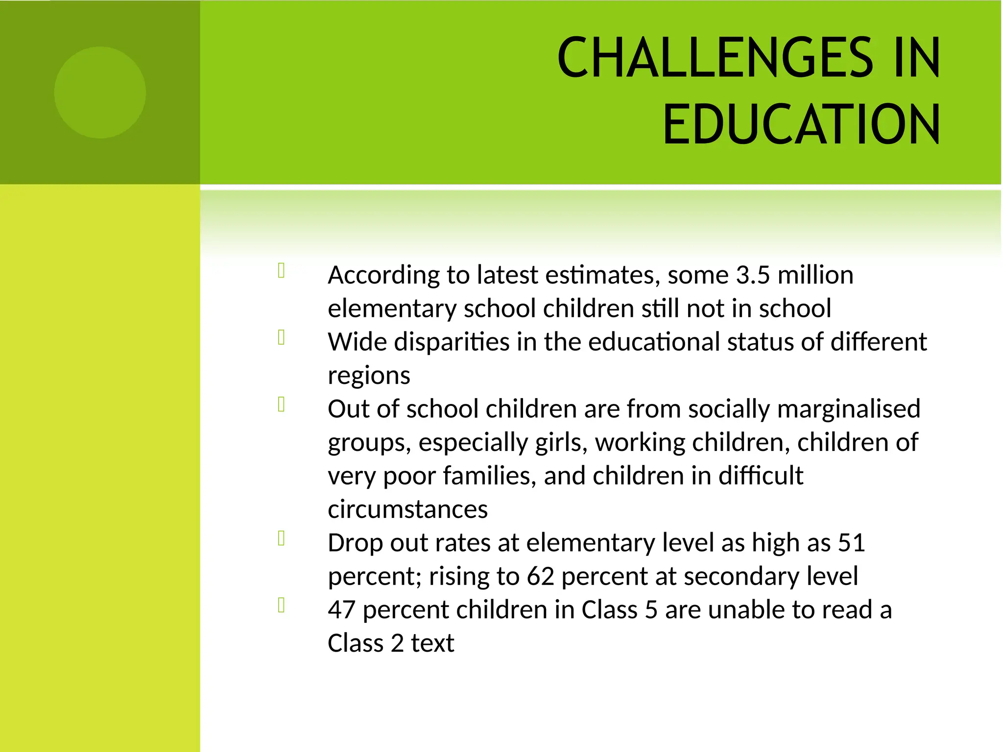 CHALLENGES IN
EDUCATION
 According to latest estimates, some 3.5 million
elementary school children still not in school
 Wide disparities in the educational status of different
regions
 Out of school children are from socially marginalised
groups, especially girls, working children, children of
very poor families, and children in difficult
circumstances
 Drop out rates at elementary level as high as 51
percent; rising to 62 percent at secondary level
 47 percent children in Class 5 are unable to read a
Class 2 text
 