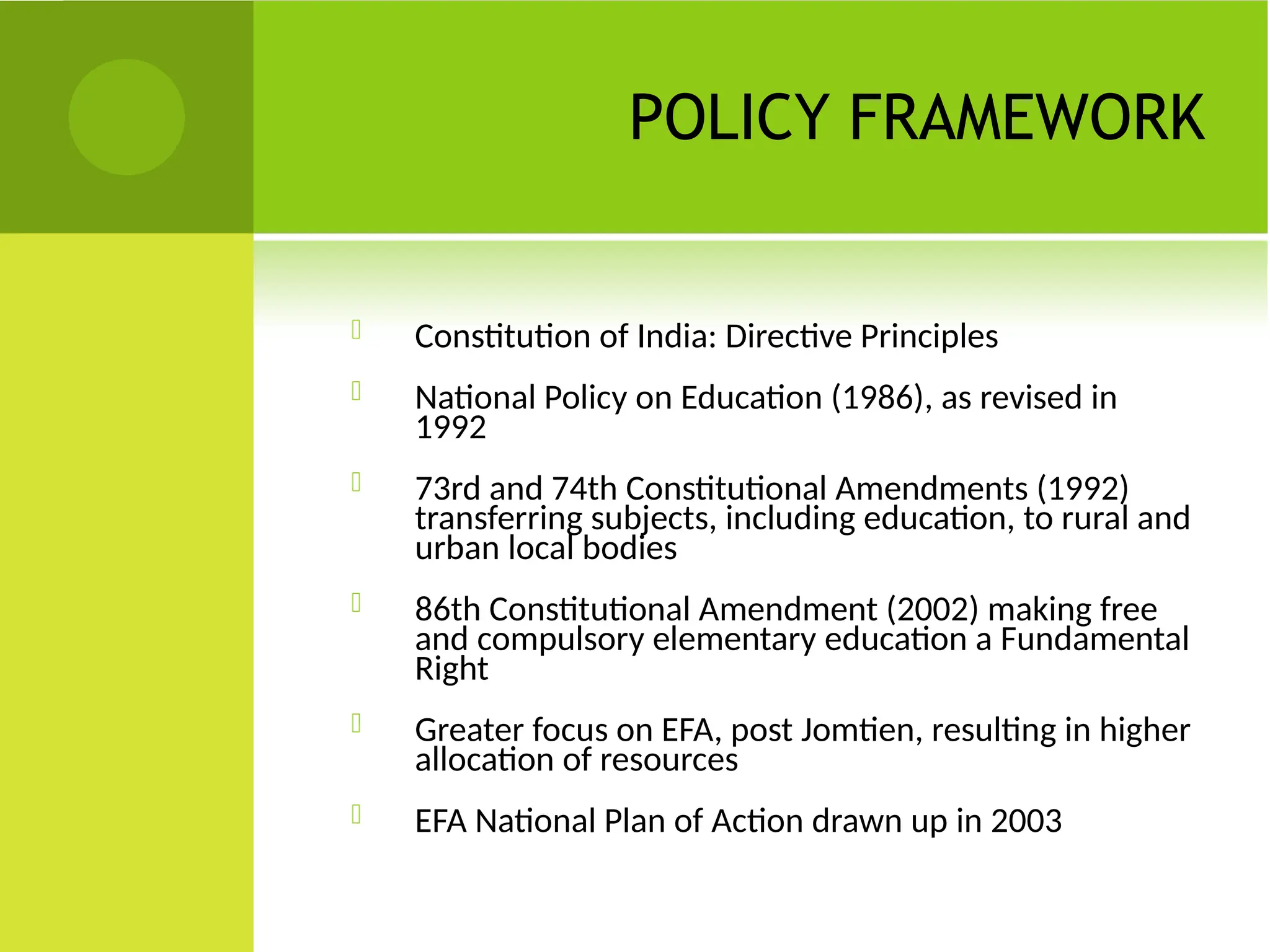 POLICY FRAMEWORK
 Constitution of India: Directive Principles
 National Policy on Education (1986), as revised in
1992
 73rd and 74th Constitutional Amendments (1992)
transferring subjects, including education, to rural and
urban local bodies
 86th Constitutional Amendment (2002) making free
and compulsory elementary education a Fundamental
Right
 Greater focus on EFA, post Jomtien, resulting in higher
allocation of resources
 EFA National Plan of Action drawn up in 2003
 