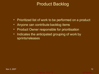 Product Backlog Prioritized list of work to be performed on a product Anyone can contribute backlog items Product Owner responsible for prioritisation Indicates the anticipated grouping of work by sprints/releases 