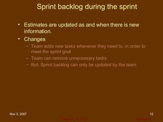 Sprint backlog during the sprint Estimates are updated as and when there is new information. Changes Team adds new tasks whenever they need to, in order to meet the sprint goal  Team can remove unnecessary tasks But: Sprint backlog can only be updated by the team 