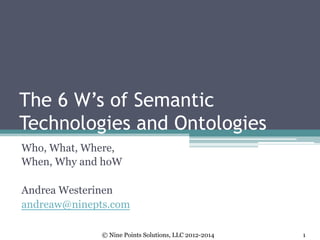The 6 W’s of Semantic
Technologies and Ontologies
Who, What, Where,
When, Why and hoW
Andrea Westerinen
andreaw@ninepts.com
© Nine Points Solutions, LLC 2012-2014 1
 