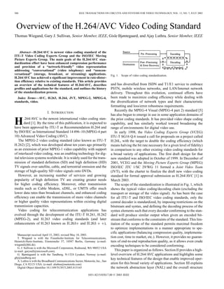 560                                                   IEEE TRANSACTIONS ON CIRCUITS AND SYSTEMS FOR VIDEO TECHNOLOGY, VOL. 13, NO. 7, JULY 2003




 Overview of the H.264/AVC Video Coding Standard
Thomas Wiegand, Gary J. Sullivan, Senior Member, IEEE, Gisle Bjøntegaard, and Ajay Luthra, Senior Member, IEEE



    Abstract—H.264/AVC is newest video coding standard of the
ITU-T Video Coding Experts Group and the ISO/IEC Moving
Picture Experts Group. The main goals of the H.264/AVC stan-
dardization effort have been enhanced compression performance
and provision of a “network-friendly” video representation
addressing “conversational” (video telephony) and “noncon-
versational” (storage, broadcast, or streaming) applications.                   Fig. 1. Scope of video coding standardization.
H.264/AVC has achieved a significant improvement in rate-distor-
tion efficiency relative to existing standards. This article provides
an overview of the technical features of H.264/AVC, describes                   and has diversified from ISDN and T1/E1 service to embrace
profiles and applications for the standard, and outlines the history            PSTN, mobile wireless networks, and LAN/Internet network
of the standardization process.                                                 delivery. Throughout this evolution, continued efforts have
   Index Terms—AVC, H.263, H.264, JVT, MPEG-2, MPEG-4,                          been made to maximize coding efficiency while dealing with
standards, video.                                                               the diversification of network types and their characteristic
                                                                                formatting and loss/error robustness requirements.
                                                                                   Recently the MPEG-4 Visual (MPEG-4 part 2) standard [5]
                           I. INTRODUCTION
                                                                                has also begun to emerge in use in some application domains of

H       .264/AVC is the newest international video coding stan-
        dard [1]. By the time of this publication, it is expected to
have been approved by ITU-T as Recommendation H.264 and
                                                                                the prior coding standards. It has provided video shape coding
                                                                                capability, and has similarly worked toward broadening the
                                                                                range of environments for digital video use.
by ISO/IEC as International Standard 14 496–10 (MPEG-4 part                        In early 1998, the Video Coding Experts Group (VCEG)
10) Advanced Video Coding (AVC).                                                ITU-T SG16 Q.6 issued a call for proposals on a project called
   The MPEG-2 video coding standard (also known as ITU-T                        H.26L, with the target to double the coding efficiency (which
H.262) [2], which was developed about ten years ago primarily                   means halving the bit rate necessary for a given level of fidelity)
as an extension of prior MPEG-1 video capability with support                   in comparison to any other existing video coding standards for
of interlaced video coding, was an enabling technology for dig-                 a broad variety of applications. The first draft design for that
ital television systems worldwide. It is widely used for the trans-             new standard was adopted in October of 1999. In December of
mission of standard definition (SD) and high definition (HD)                    2001, VCEG and the Moving Picture Experts Group (MPEG)
TV signals over satellite, cable, and terrestrial emission and the              ISO/IEC JTC 1/SC 29/WG 11 formed a Joint Video Team
storage of high-quality SD video signals onto DVDs.                             (JVT), with the charter to finalize the draft new video coding
   However, an increasing number of services and growing                        standard for formal approval submission as H.264/AVC [1] in
popularity of high definition TV are creating greater needs                     March 2003.
for higher coding efficiency. Moreover, other transmission                         The scope of the standardization is illustrated in Fig. 1, which
media such as Cable Modem, xDSL, or UMTS offer much                             shows the typical video coding/decoding chain (excluding the
lower data rates than broadcast channels, and enhanced coding                   transport or storage of the video signal). As has been the case
efficiency can enable the transmission of more video channels                   for all ITU-T and ISO/IEC video coding standards, only the
or higher quality video representations within existing digital                 central decoder is standardized, by imposing restrictions on the
transmission capacities.                                                        bitstream and syntax, and defining the decoding process of the
   Video coding for telecommunication applications has                          syntax elements such that every decoder conforming to the stan-
evolved through the development of the ITU-T H.261, H.262                       dard will produce similar output when given an encoded bit-
(MPEG-2), and H.263 video coding standards (and later                           stream that conforms to the constraints of the standard. This lim-
enhancements of H.263 known as                  and                ),           itation of the scope of the standard permits maximal freedom
                                                                                to optimize implementations in a manner appropriate to spe-
                                                                                cific applications (balancing compression quality, implementa-
   Manuscript received April 15, 2002; revised May 10, 2003.
   T. Wiegand is with the Fraunhofer-Institute for Telecommunications,          tion cost, time to market, etc.). However, it provides no guaran-
Heinrich-Hertz-Institute, Einsteinufer 37, 10587 Berlin, Germany (e-mail:       tees of end-to-end reproduction quality, as it allows even crude
wiegand@hhi.de).                                                                encoding techniques to be considered conforming.
   G. J. Sullivan is with the Microsoft Corporation, Redmond, WA 98052 USA
(e-mail: garysull@microsoft.com).                                                  This paper is organized as follows. Section II provides a high-
   G. Bjøntegaard is with the Tandberg, N-1324 Lysaker, Norway (e-mail:         level overview of H.264/AVC applications and highlights some
gbj@tandberg.no)                                                                key technical features of the design that enable improved oper-
   A. Luthra is with the Broadband Communications Sector, Motorola, Inc., San
Diego, CA 92121 USA. (e-mail: aluthra@motorola.com)                             ation for this broad variety of applications. Section III explains
   Digital Object Identifier 10.1109/TCSVT.2003.815165                          the network abstraction layer (NAL) and the overall structure
                                                             1051-8215/03$17.00 © 2003 IEEE
 
