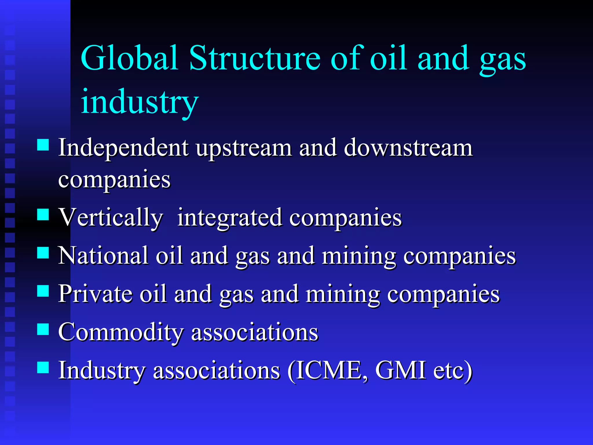 Global Structure of oil and gas industry Independent upstream and downstream companies Vertically  integrated companies National oil and gas and mining companies Private oil and gas and mining companies Commodity associations Industry associations (ICME, GMI etc) 