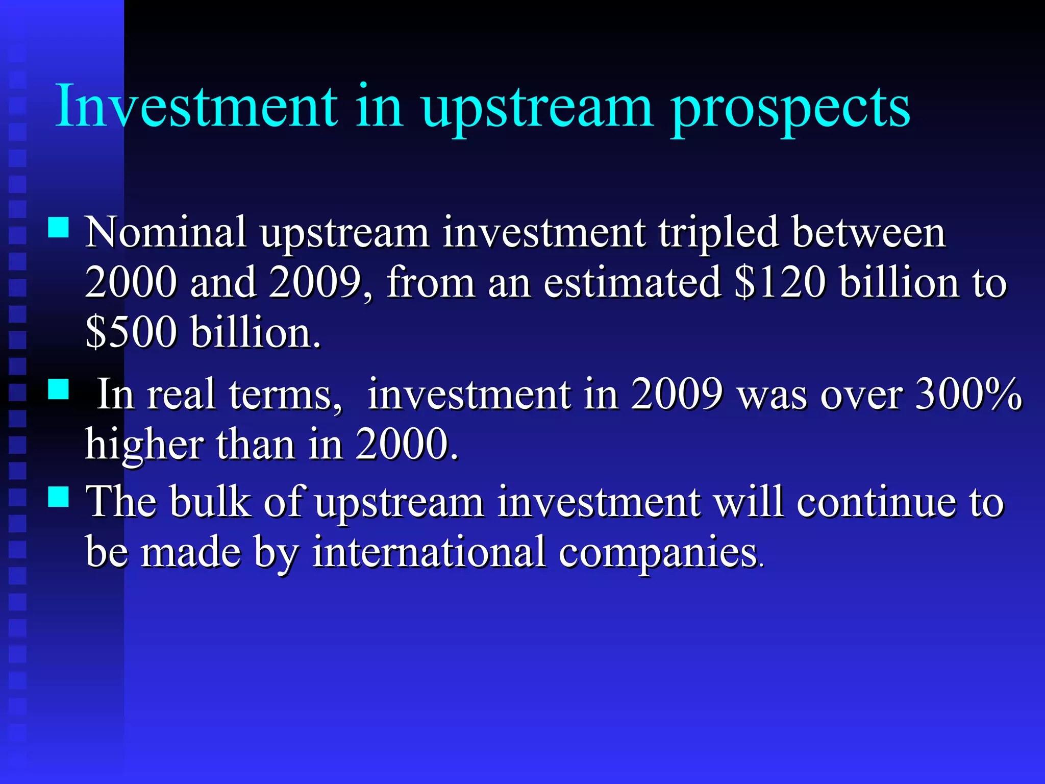 Investment in upstream prospects Nominal upstream investment tripled between 2000 and 2009, from an estimated $120 billion to $500 billion. In real terms,  investment in 2009 was over 300% higher than in 2000.  The bulk of upstream investment will continue to be made by international companies . 