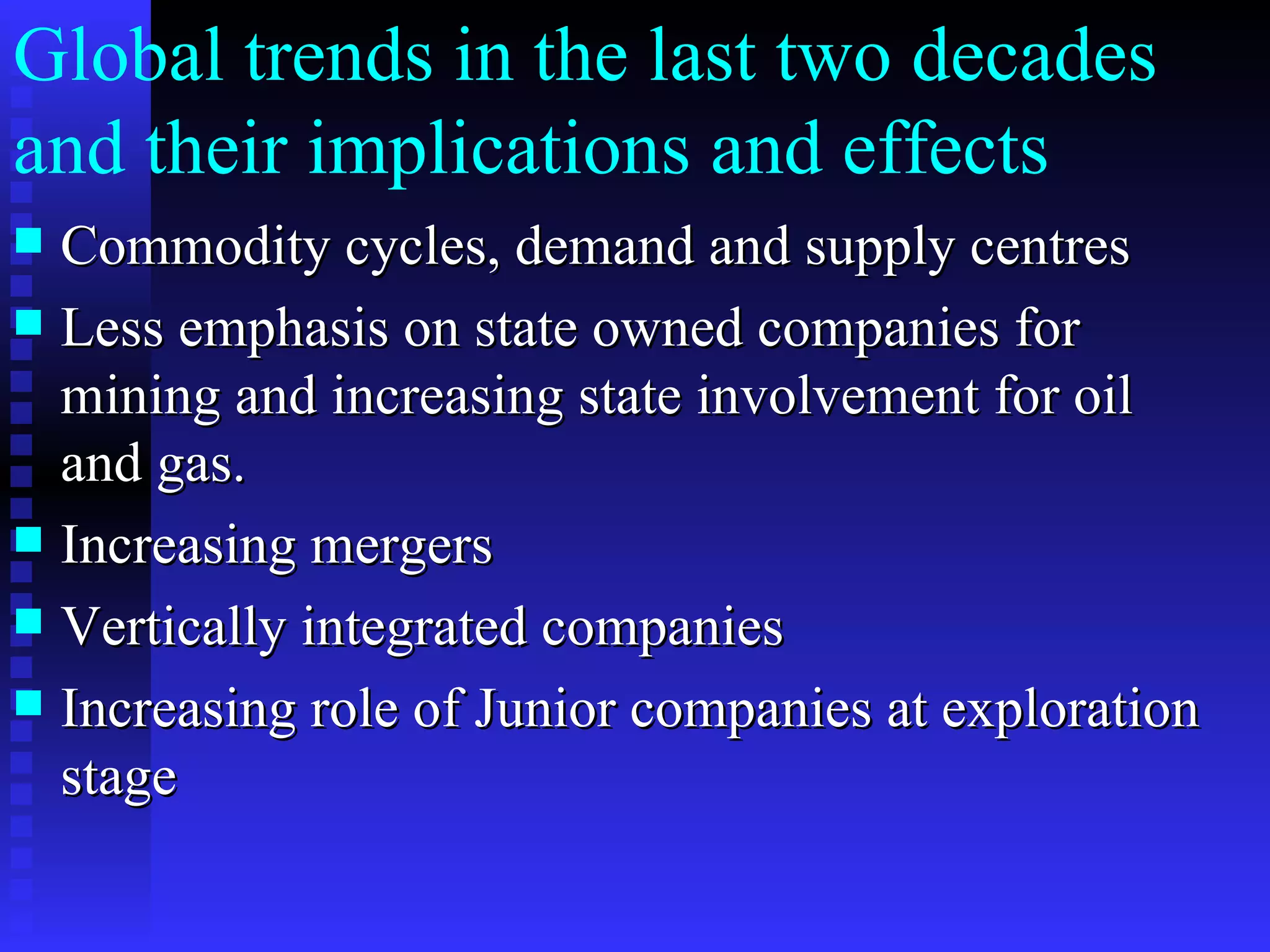 Global trends in the last two decades and their implications and effects  Commodity cycles, demand and supply centres Less emphasis on state owned companies for mining and increasing state involvement for oil and gas. Increasing mergers  Vertically integrated companies Increasing role of Junior companies at exploration stage 