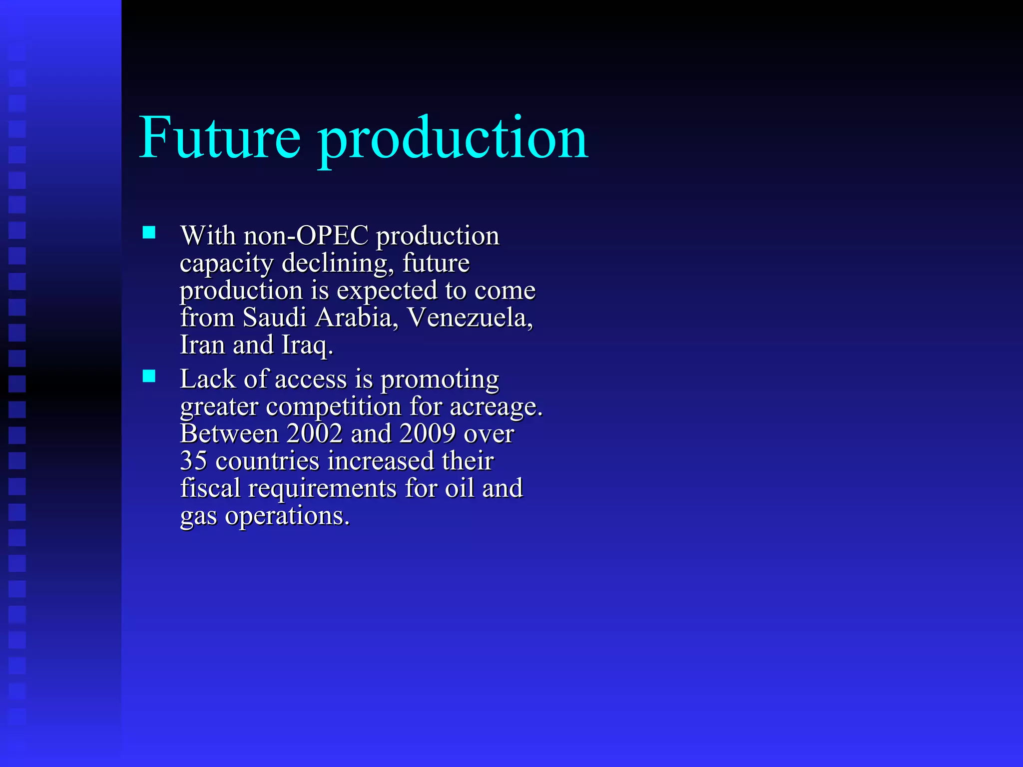 Future production With non-OPEC production capacity declining, future production is expected to come from Saudi Arabia, Venezuela, Iran and Iraq. Lack of access is promoting greater competition for acreage. Between 2002 and 2009 over 35 countries increased their fiscal requirements for oil and gas operations. 