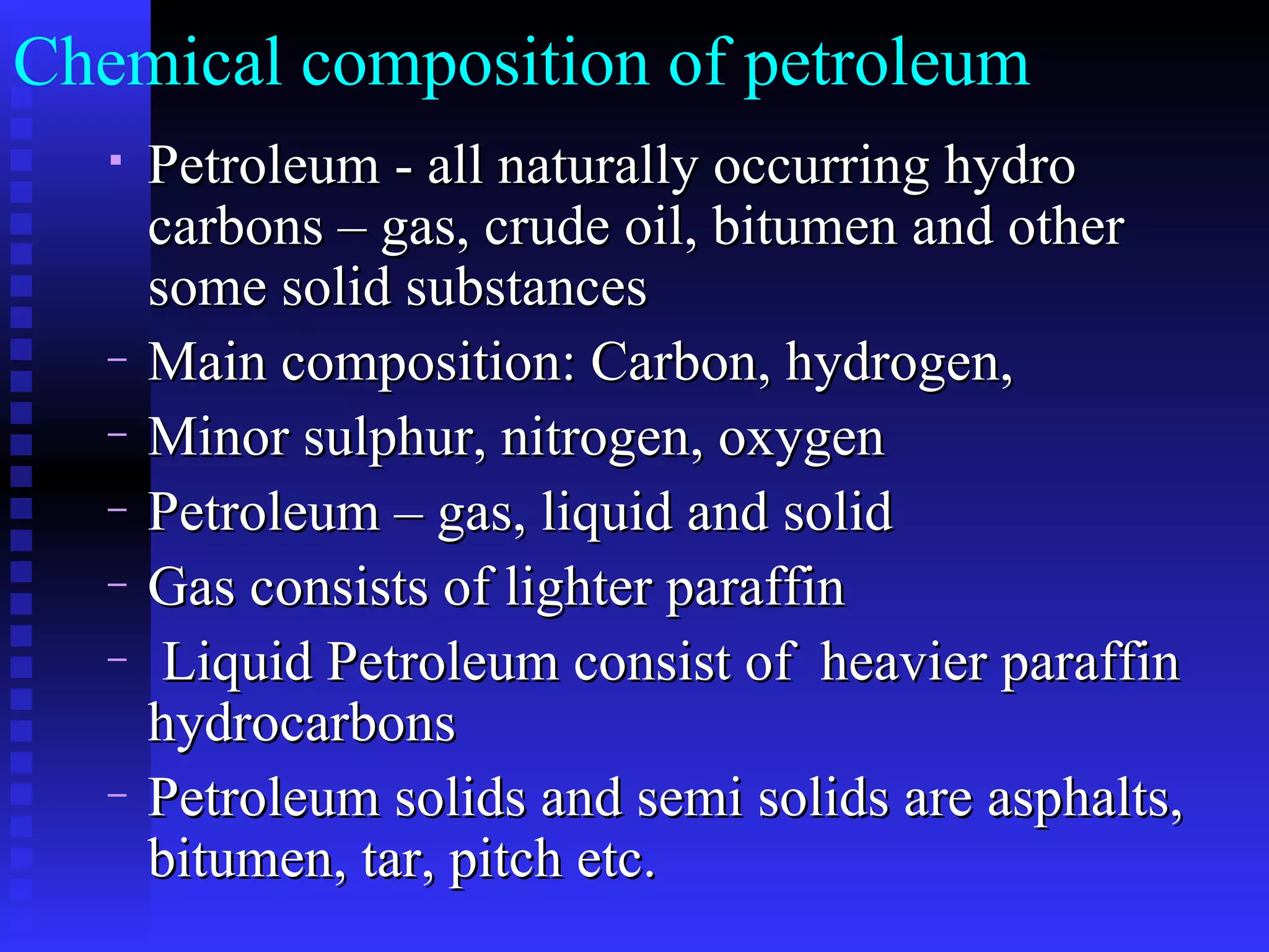 Chemical composition of petroleum  Petroleum - all naturally occurring hydro carbons – gas, crude oil, bitumen and other some solid substances Main composition: Carbon, hydrogen,  Minor sulphur, nitrogen, oxygen Petroleum – gas, liquid and solid Gas consists of lighter paraffin Liquid Petroleum consist of  heavier paraffin hydrocarbons Petroleum solids and semi solids are asphalts, bitumen, tar, pitch etc.  