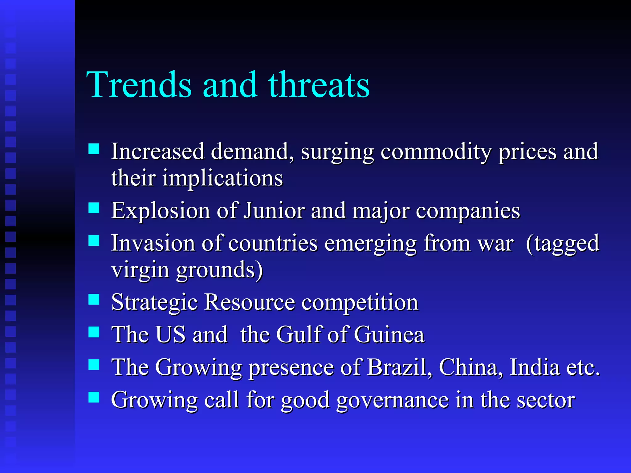 Trends and threats Increased demand, surging commodity prices and their implications Explosion of Junior and major companies Invasion of countries emerging from war  (tagged virgin grounds) Strategic Resource competition  The US and  the Gulf of Guinea The Growing presence of Brazil, China, India etc. Growing call for good governance in the sector 