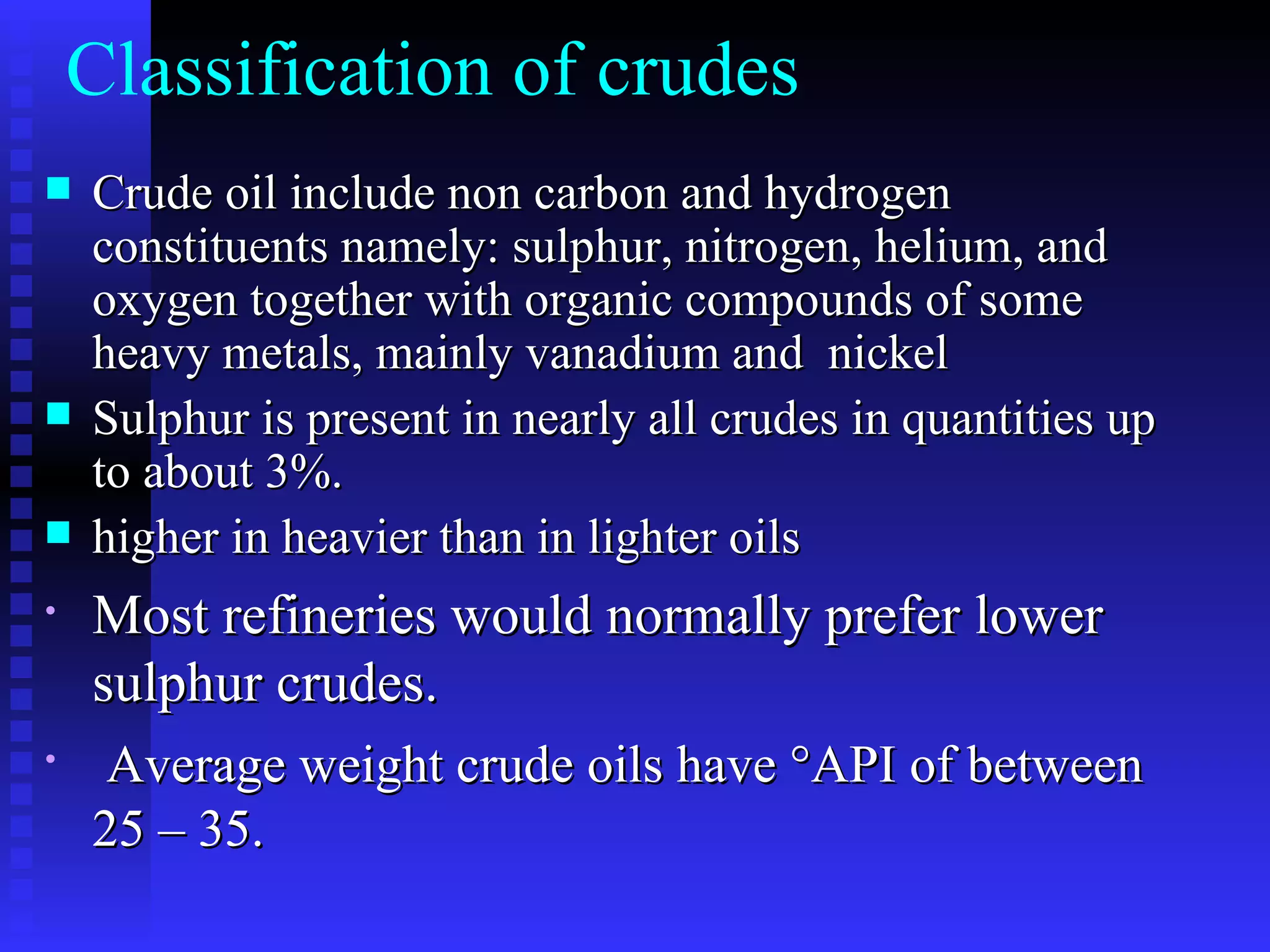 Crude oil include non carbon and hydrogen constituents namely: sulphur, nitrogen, helium, and oxygen together with organic compounds of some heavy metals, mainly vanadium and  nickel Sulphur is present in nearly all crudes in quantities up to about 3%.  higher in heavier than in lighter oils  Most refineries would normally prefer lower sulphur crudes. Average weight crude oils have °API of between 25 – 35. Classification of crudes 