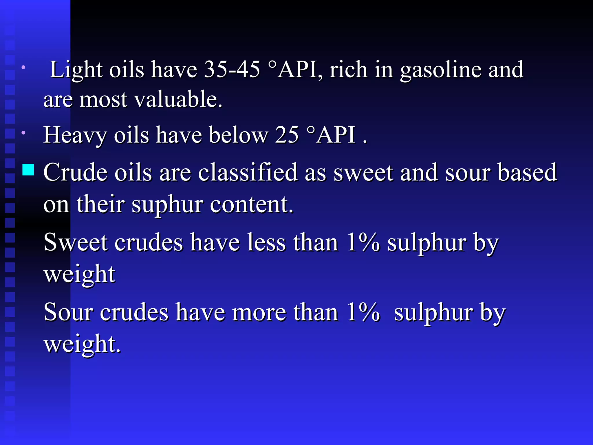 Light oils have 35-45 °API, rich in gasoline and are most valuable.  Heavy oils have below 25 °API .  Crude oils are classified as sweet and sour based on their suphur content.  Sweet crudes have less than 1% sulphur by weight Sour crudes have more than 1%  sulphur by weight. 