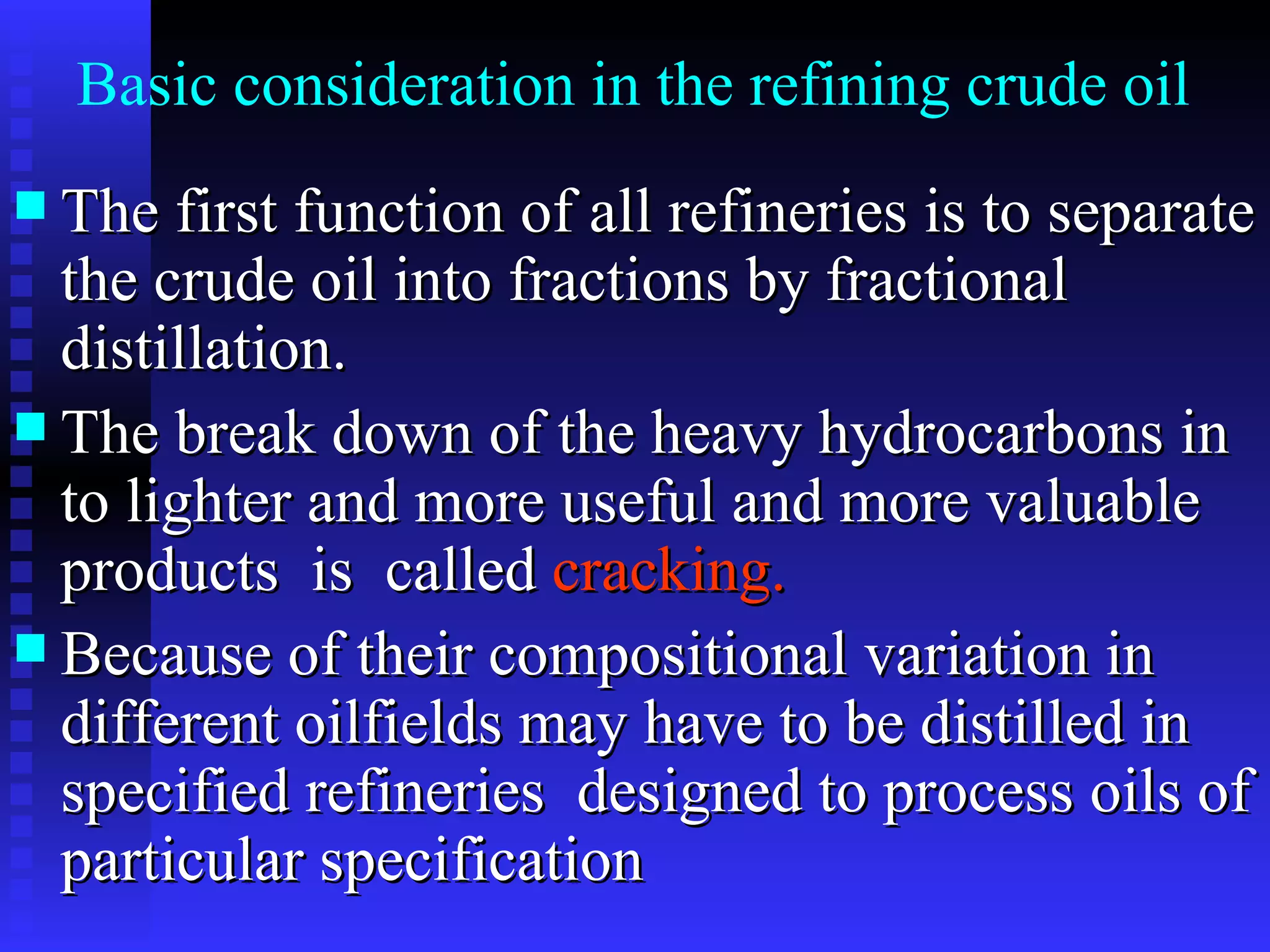The first function of all refineries is to separate the crude oil into fractions by fractional distillation. The break down of the heavy hydrocarbons in to lighter and more useful and more valuable products  is  called  cracking.  Because of their compositional variation in different oilfields may have to be distilled in specified refineries  designed to process oils of particular specification Basic consideration in the refining crude oil 