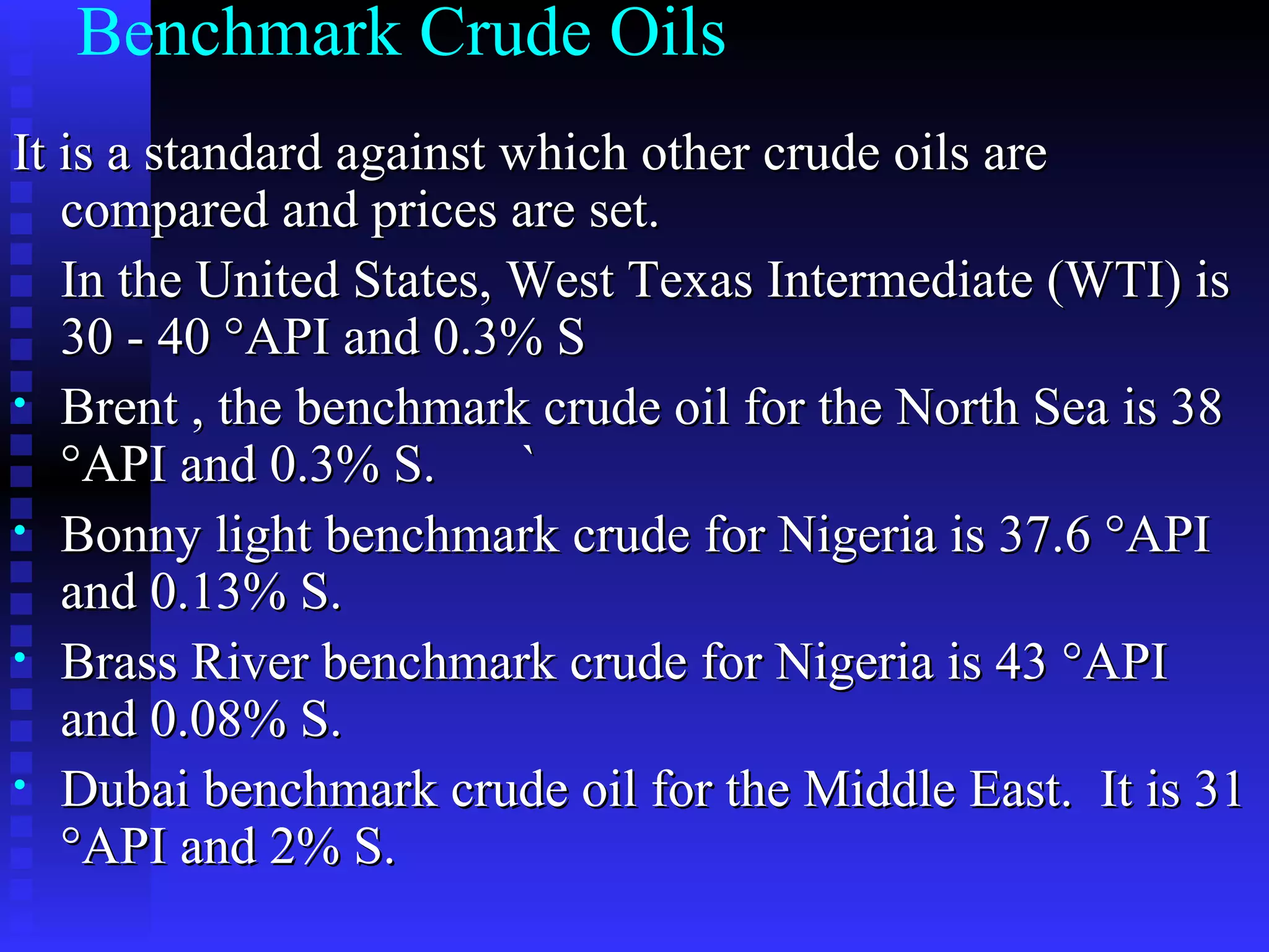 Benchmark Crude Oils It is a standard against which other crude oils are compared and prices are set.  In the United States, West Texas Intermediate (WTI) is 30 - 40 °API and 0.3% S Brent , the benchmark crude oil for the North Sea is 38 °API and 0.3% S.  ` Bonny light benchmark crude for Nigeria is 37.6 °API and 0.13% S. Brass River benchmark crude for Nigeria is 43 °API and 0.08% S.  Dubai benchmark crude oil for the Middle East.  It is 31 °API and 2% S. 