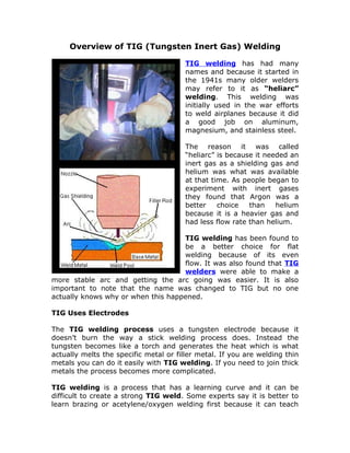 Overview of TIG (Tungsten Inert Gas) Welding

                                        TIG welding has had many
                                        names and because it started in
                                        the 1941s many older welders
                                        may refer to it as “heliarc”
                                        welding. This welding was
                                        initially used in the war efforts
                                        to weld airplanes because it did
                                        a good job on aluminum,
                                        magnesium, and stainless steel.

                                        The reason it was called
                                        “heliarc” is because it needed an
                                        inert gas as a shielding gas and
                                        helium was what was available
                                        at that time. As people began to
                                        experiment with inert gases
                                        they found that Argon was a
                                        better    choice   than    helium
                                        because it is a heavier gas and
                                        had less flow rate than helium.

                                    TIG welding has been found to
                                    be a better choice for flat
                                    welding because of its even
                                    flow. It was also found that TIG
                                    welders were able to make a
more stable arc and getting the arc going was easier. It is also
important to note that the name was changed to TIG but no one
actually knows why or when this happened.

TIG Uses Electrodes

The TIG welding process uses a tungsten electrode because it
doesn’t burn the way a stick welding process does. Instead the
tungsten becomes like a torch and generates the heat which is what
actually melts the specific metal or filler metal. If you are welding thin
metals you can do it easily with TIG welding. If you need to join thick
metals the process becomes more complicated.

TIG welding is a process that has a learning curve and it can be
difficult to create a strong TIG weld. Some experts say it is better to
learn brazing or acetylene/oxygen welding first because it can teach
 
