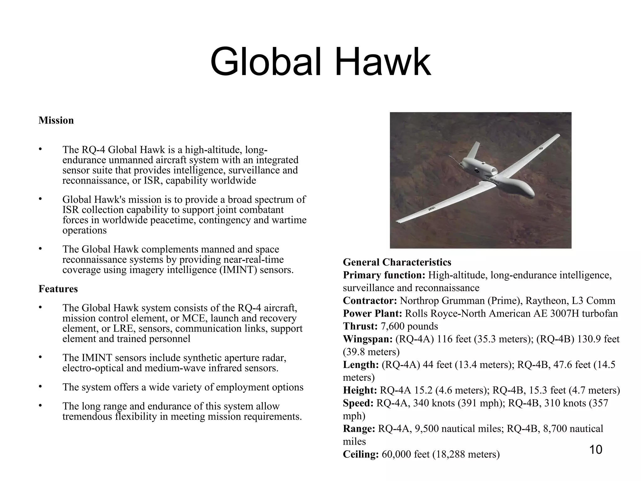Global Hawk Mission   The RQ-4 Global Hawk is a high-altitude, long-endurance unmanned aircraft system with an integrated sensor suite that provides intelligence, surveillance and reconnaissance, or ISR, capability worldwide Global Hawk's mission is to provide a broad spectrum of ISR collection capability to support joint combatant forces in worldwide peacetime, contingency and wartime operations The Global Hawk complements manned and space reconnaissance systems by providing near-real-time coverage using imagery intelligence (IMINT) sensors.  Features The Global Hawk system consists of the RQ-4 aircraft, mission control element, or MCE, launch and recovery element, or LRE, sensors, communication links, support element and trained personnel The IMINT sensors include synthetic aperture radar, electro-optical and medium-wave infrared sensors. The system offers a wide variety of employment options The long range and endurance of this system allow tremendous flexibility in meeting mission requirements.  General Characteristics   Primary function:  High-altitude, long-endurance intelligence, surveillance and reconnaissance  Contractor:  Northrop Grumman (Prime), Raytheon, L3 Comm  Power Plant:  Rolls Royce-North American AE 3007H turbofan  Thrust:  7,600 pounds  Wingspan:  (RQ-4A) 116 feet (35.3 meters); (RQ-4B) 130.9 feet (39.8 meters)  Length:  (RQ-4A) 44 feet (13.4 meters); RQ-4B, 47.6 feet (14.5 meters)  Height:  RQ-4A 15.2 (4.6 meters); RQ-4B, 15.3 feet (4.7 meters)  Speed:  RQ-4A, 340 knots (391 mph); RQ-4B, 310 knots (357 mph)  Range:  RQ-4A, 9,500 nautical miles; RQ-4B, 8,700 nautical miles  Ceiling:  60,000 feet (18,288 meters)  