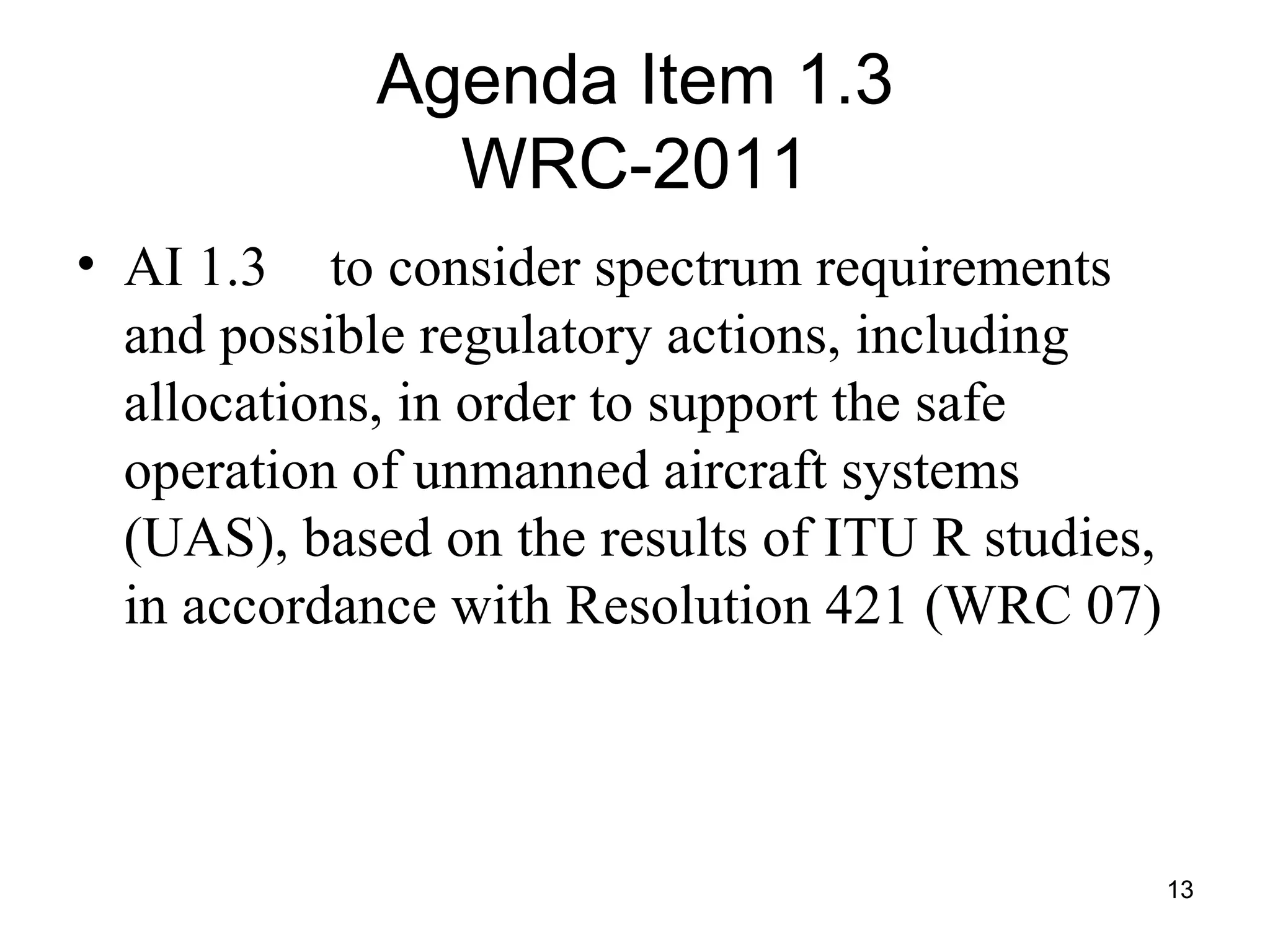 Agenda Item 1.3 WRC-2011 AI 1.3 to consider spectrum requirements and possible regulatory actions, including allocations, in order to support the safe operation of unmanned aircraft systems (UAS), based on the results of ITU R studies, in accordance with Resolution 421 (WRC 07) 