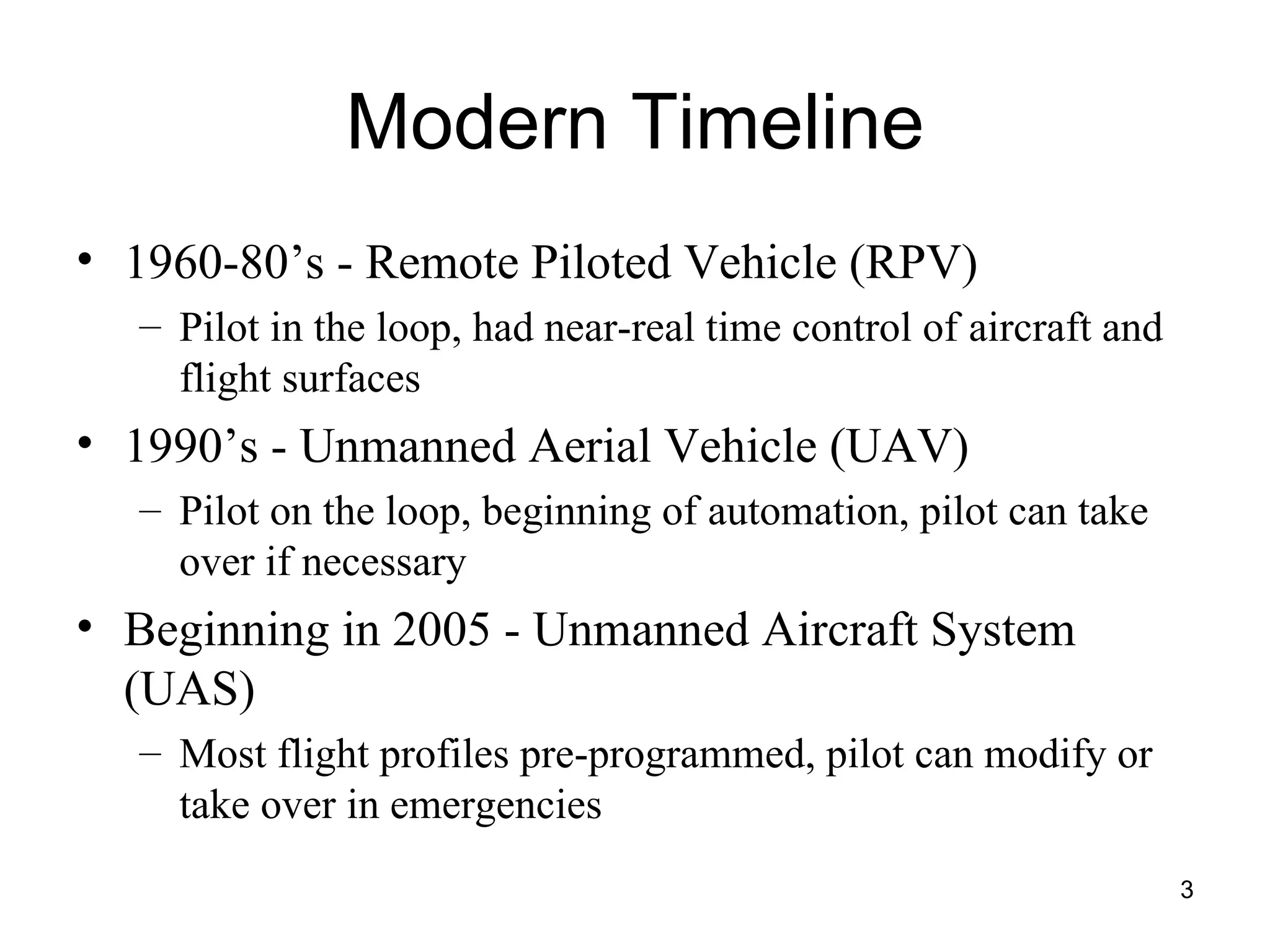 Modern Timeline 1960-80’s - Remote Piloted Vehicle (RPV) Pilot in the loop, had near-real time control of aircraft and flight surfaces 1990’s - Unmanned Aerial Vehicle (UAV) Pilot on the loop, beginning of automation, pilot can take over if necessary Beginning in 2005 - Unmanned Aircraft System (UAS) Most flight profiles pre-programmed, pilot can modify or take over in emergencies 