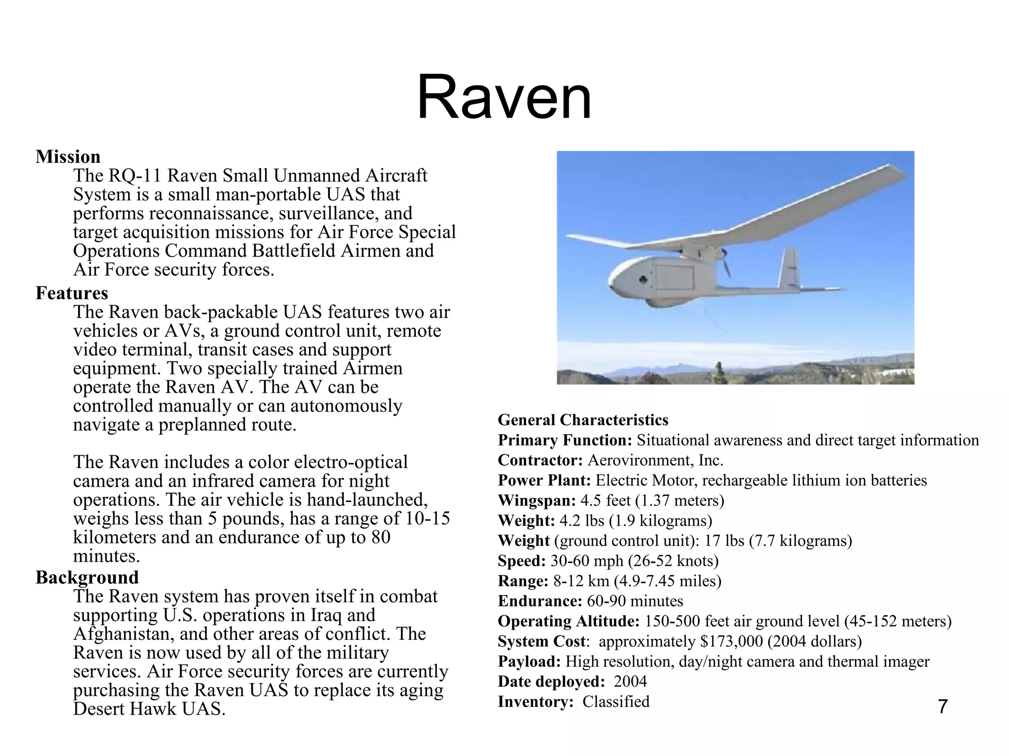 Raven Mission   The RQ-11 Raven Small Unmanned Aircraft System is a small man-portable UAS that performs reconnaissance, surveillance, and target acquisition missions for Air Force Special Operations Command Battlefield Airmen and Air Force security forces.  Features   The Raven back-packable UAS features two air vehicles or AVs, a ground control unit, remote video terminal, transit cases and support equipment. Two specially trained Airmen operate the Raven AV. The AV can be controlled manually or can autonomously navigate a preplanned route.  The Raven includes a color electro-optical camera and an infrared camera for night operations. The air vehicle is hand-launched, weighs less than 5 pounds, has a range of 10-15 kilometers and an endurance of up to 80 minutes.  Background   The Raven system has proven itself in combat supporting U.S. operations in Iraq and Afghanistan, and other areas of conflict. The Raven is now used by all of the military services. Air Force security forces are currently purchasing the Raven UAS to replace its aging Desert Hawk UAS.  General Characteristics   Primary Function:  Situational awareness and direct target information  Contractor:  Aerovironment, Inc.  Power Plant:  Electric Motor, rechargeable lithium ion batteries  Wingspan:  4.5 feet (1.37 meters)  Weight:  4.2 lbs (1.9 kilograms)  Weight  (ground control unit): 17 lbs (7.7 kilograms)  Speed:  30-60 mph (26-52 knots)  Range:  8-12 km (4.9-7.45 miles)  Endurance:  60-90 minutes  Operating Altitude:  150-500 feet air ground level (45-152 meters)  System Cost :  approximately $173,000 (2004 dollars)  Payload:  High resolution, day/night camera and thermal imager  Date deployed:   2004 Inventory:   Classified 