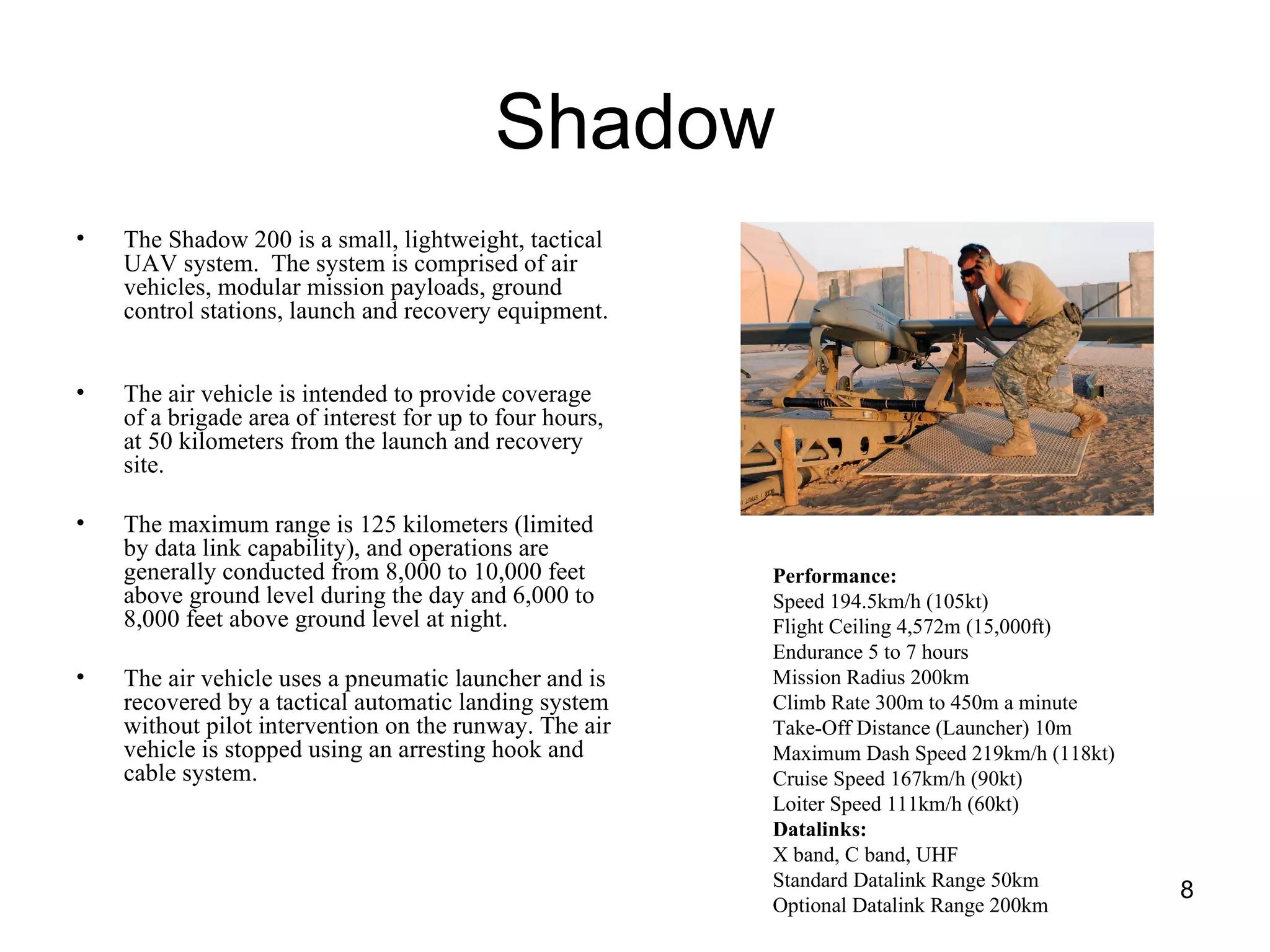 Shadow The Shadow 200 is a small, lightweight, tactical UAV system.  The system is comprised of air vehicles, modular mission payloads, ground control stations, launch and recovery equipment.  The air vehicle is intended to provide coverage of a brigade area of interest for up to four hours, at 50 kilometers from the launch and recovery site. The maximum range is 125 kilometers (limited by data link capability), and operations are generally conducted from 8,000 to 10,000 feet above ground level during the day and 6,000 to 8,000 feet above ground level at night. The air vehicle uses a pneumatic launcher and is recovered by a tactical automatic landing system without pilot intervention on the runway. The air vehicle is stopped using an arresting hook and cable system.  Performance: Speed 194.5km/h (105kt) Flight Ceiling 4,572m (15,000ft) Endurance 5 to 7 hours Mission Radius 200km Climb Rate 300m to 450m a minute Take-Off Distance (Launcher) 10m Maximum Dash Speed 219km/h (118kt) Cruise Speed 167km/h (90kt) Loiter Speed 111km/h (60kt) Datalinks: X band, C band, UHF Standard Datalink Range 50km Optional Datalink Range 200km 