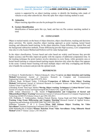 International Journal of Modern Trends in Engineering and Research (IJMTER)
Volume 01, Issue 05, [November - 2014] e-ISSN: 2349-9745, p-ISSN: 2393-8161
@IJMTER-2014, All rights Reserved 303
system is supported by an object tracking system, to identify the breaking rules made of
vehicles or any other unlawful act. Here the optic flow object tracking method is used.
D. Animation
Object tracking algorithm can also be prolonged for animation.
E. Gesture Identification
Identification of human parts like eye, hand, and face etc.The contour matching method is
used.
IV. CONCLUSION
Object is tracked mainly on the bases of object detection, object classification, tracking and decisions
about activities. We mainly classifies object tracking approach as point tracking, kernel based
tracking, and silhouette based tracking. In the object detection, Frame differencing, optical flow and
the background subtraction methods, Frame differencing provide High accuracy, Low computational
time also it is the Easiest Method and Perform well for static background.
In the object classification, Texture based and color based are widely used because they provide
higher accuracy and Provides improved quality with the expense of additional computation time. In
the tracking technique the point trackers involve detection in every frame, while geometric area or
kernel based tracking or contours-based tracking require detection only when the object first appears
in the scene. Contour based Tracking will track multiple object with fully overlapping and flexibly
also it handle the occlusion and provide the optimal result.
REFERENCES
[1] Himani S. Parekh,Darshak G. Thakore,Udesang K. Jaliya,“A survey on object detection and tracking
Methods”,International Journal of Innovative Research in Computer and Communication
Engineering,Volume 2,Issue 2,pp.2970-2979, 2014.
[2]Ritesh Singh, Dr.Manali Godse, T.D.Biradar,“Comparison of Different Video Object Tracking
Methods”,International Journal of Advanced Research in Computer Science and Software Engineering,
Volume 3,Issue 11,pp.862-867, 2013.
[3]Sandeep Kumar Patel,Agya Mishra,“Moving Object tracking Techniques:A Critical Review”,Indian
Journal of Computer Science and Engineering(IJCSE),Volume 4,No. 2,pp.95-102, 2013 .
[4]Mr. Joshan Athanesious J , Mr. Suresh P,“Implementation and Comparison of Kernel and
SilhouetteBased Object Tracking”,International Journal of Advanced Research in Computer Engineering &
Technology (IJARCET),Volume 2,Issue 4, pp.1298-1303,2013.
[5]N. Prabhakar, V. Vaithiyanathan, Akshaya Prakash Sharma, Anurag Singh and Pulkit Singhal,“Object
Tracking Using Frame Differencing and Template Matching”,Research Journal of Applied Science,
Engineering and technology 4(24),ISSN:2040-7467,5497-5501,2012.
[6]Shehan Fernando, T M J A Cooray,“Mean Shift Kalman Object Tracking for Video
Surveillance”,National Engineering Conference 2013,93-98,2013 .
[8]Mr.MohanRaj,Ms.A.Nandini,“Human Detection From Video Surveillance Using Silhouette Based
Method”,IJAICT Volume 1,Issue 1,145-148,2014 .
 