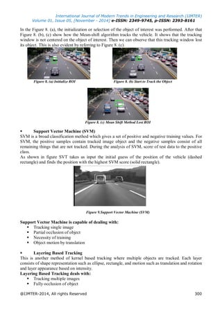 International Journal of Modern Trends in Engineering and Research (IJMTER)
Volume 01, Issue 05, [November - 2014] e-ISSN: 2349-9745, p-ISSN: 2393-8161
@IJMTER-2014, All rights Reserved 300
In the Figure 8. (a), the initialization or selection of the object of interest was performed. After that
Figure 8. (b), (c) show how the Mean-shift algorithm tracks the vehicle. It shows that the tracking
window is not centered on the object of interest. Then we can observe that this tracking window lost
its object. This is also evident by referring to Figure 8. (c).
Figure 8. (a) Initialize ROI Figure 8. (b) Start to Track the Object
Figure 8. (c) Mean Shift Method Lost ROI
 Support Vector Machine (SVM)
SVM is a broad classification method which gives a set of positive and negative training values. For
SVM, the positive samples contain tracked image object and the negative samples consist of all
remaining things that are not tracked. During the analysis of SVM, score of test data to the positive
class.
As shown in figure SVT takes as input the initial guess of the position of the vehicle (dashed
rectangle) and finds the position with the highest SVM score (solid rectangle).
Figure 9.Support Vector Machine (SVM)
Support Vector Machine is capable of dealing with:
 Tracking single image
 Partial occlusion of object
 Necessity of training
 Object motion by translation
 Layering Based Tracking
This is another method of kernel based tracking where multiple objects are tracked. Each layer
consists of shape representation such as ellipse, rectangle, and motion such as translation and rotation
and layer appearance based on intensity.
Layering Based Tracking deals with:
 Tracking multiple images
 Fully occlusion of object
 