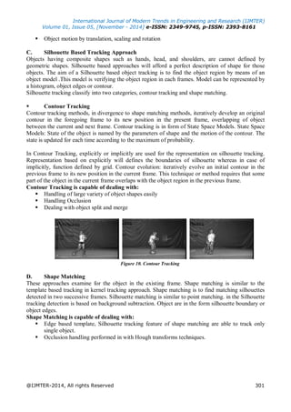 International Journal of Modern Trends in Engineering and Research (IJMTER)
Volume 01, Issue 05, [November - 2014] e-ISSN: 2349-9745, p-ISSN: 2393-8161
@IJMTER-2014, All rights Reserved 301
 Object motion by translation, scaling and rotation
C. Silhouette Based Tracking Approach
Objects having composite shapes such as hands, head, and shoulders, are cannot defined by
geometric shapes. Silhouette based approaches will afford a perfect description of shape for those
objects. The aim of a Silhouette based object tracking is to find the object region by means of an
object model .This model is verifying the object region in each frames. Model can be represented by
a histogram, object edges or contour.
Silhouette tracking classify into two categories, contour tracking and shape matching.
 Contour Tracking
Contour tracking methods, in divergence to shape matching methods, iteratively develop an original
contour in the foregoing frame to its new position in the present frame, overlapping of object
between the current and next frame. Contour tracking is in form of State Space Models. State Space
Models: State of the object is named by the parameters of shape and the motion of the contour. The
state is updated for each time according to the maximum of probability.
In Contour Tracking, explicitly or implicitly are used for the representation on silhouette tracking.
Representation based on explicitly will defines the boundaries of silhouette whereas in case of
implicitly, function defined by grid. Contour evolution: iteratively evolve an initial contour in the
previous frame to its new position in the current frame. This technique or method requires that some
part of the object in the current frame overlaps with the object region in the previous frame.
Contour Tracking is capable of dealing with:
 Handling of large variety of object shapes easily
 Handling Occlusion
 Dealing with object split and merge
Figure 10. Contour Tracking
D. Shape Matching
These approaches examine for the object in the existing frame. Shape matching is similar to the
template based tracking in kernel tracking approach. Shape matching is to find matching silhouettes
detected in two successive frames. Silhouette matching is similar to point matching. in the Silhouette
tracking detection is based on background subtraction. Object are in the form silhouette boundary or
object edges.
Shape Matching is capable of dealing with:
 Edge based template, Silhouette tracking feature of shape matching are able to track only
single object.
 Occlusion handling performed in with Hough transforms techniques.
 
