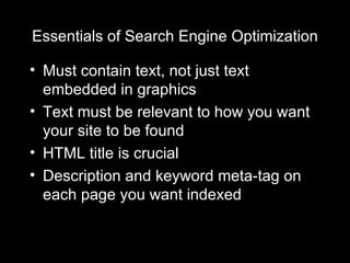 Essentials of Search Engine Optimization Must contain text, not just text embedded in graphics Text must be relevant to how you want your site to be found HTML title is crucial Description and keyword meta-tag on each page you want indexed 