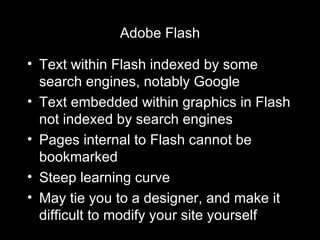 Adobe Flash Text within Flash indexed by some search engines, notably Google Text embedded within graphics in Flash not indexed by search engines Pages internal to Flash cannot be bookmarked Steep learning curve May tie you to a designer, and make it difficult to modify your site yourself 
