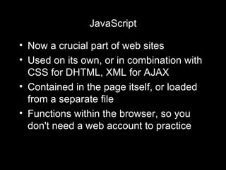 JavaScript Now a crucial part of web sites Used on its own, or in combination with CSS for DHTML, XML for AJAX Contained in the page itself, or loaded from a separate file Functions within the browser, so you don't need a web account to practice 