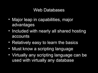 Web Databases Major leap in capabilities, major advantages Included with nearly all shared hosting accounts Relatively easy to learn the basics Must know a scripting language Virtually any scripting language can be used with virtually any database 