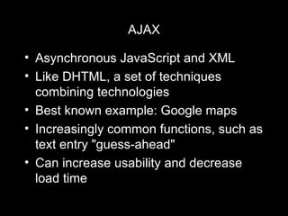 AJAX Asynchronous JavaScript and XML Like DHTML, a set of techniques combining technologies Best known example: Google maps Increasingly common functions, such as text entry "guess-ahead" Can increase usability and decrease load time 