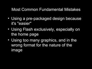 Most Common Fundamental Mistakes Using a pre-packaged design because it's "easier" Using Flash exclusively, especially on the home page Using too many graphics, and in the wrong format for the nature of the image 