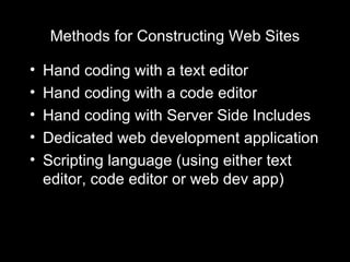 Methods for Constructing Web Sites Hand coding with a text editor Hand coding with a code editor Hand coding with Server Side Includes Dedicated web development application Scripting language (using either text editor, code editor or web dev app) 