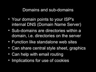 Domains and sub-domains Your domain points to your ISP's internal DNS (Domain Name Server) Sub-domains are directories within a domain, i.e. directories on the server Function like standalone web sites Can share central style sheet, graphics Can help with email routing Implications for use of cookies 