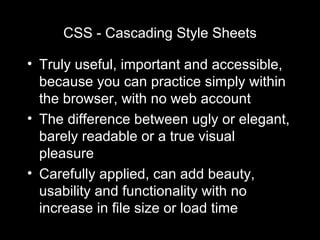 CSS - Cascading Style Sheets Truly useful, important and accessible, because you can practice simply within the browser, with no web account The difference between ugly or elegant, barely readable or a true visual pleasure Carefully applied, can add beauty, usability and functionality with no increase in file size or load time 
