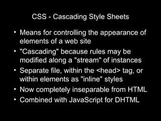 CSS - Cascading Style Sheets Means for controlling the appearance of elements of a web site "Cascading" because rules may be modified along a "stream" of instances Separate file, within the <head> tag, or within elements as "inline" styles Now completely inseparable from HTML Combined with JavaScript for DHTML 