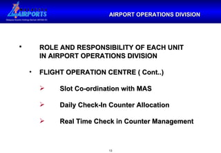 AIRPORT OPERATIONS DIVISION ROLE AND RESPONSIBILITY OF EACH UNIT  IN AIRPORT OPERATIONS DIVISION FLIGHT OPERATION CENTRE ( Cont..) Slot Co-ordination with MAS Daily Check-In Counter Allocation Real Time Check in Counter Management 