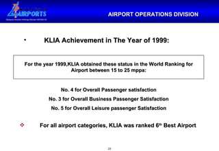 AIRPORT OPERATIONS DIVISION KLIA Achievement in The Year of 1999: For the year 1999,KLIA obtained these status in the World Ranking for Airport between 15 to 25 mppa: No. 4 for Overall Passenger satisfaction No. 3 for Overall Business Passenger Satisfaction No. 5 for Overall Leisure passenger Satisfaction For all airport categories, KLIA was ranked 6 th  Best Airport 