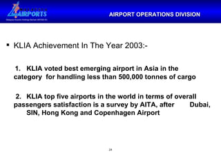 KLIA Achievement In The Year 2003:- 1. KLIA voted best emerging airport in Asia in the  category  for handling less than 500,000 tonnes of cargo 2. KLIA top five airports in the world in terms of overall  passengers satisfaction is a survey by AITA, after  Dubai,  SIN, Hong Kong and Copenhagen Airport  AIRPORT OPERATIONS DIVISION 