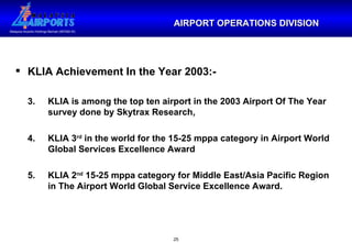 KLIA Achievement In the Year 2003:- 3.  KLIA is among the top ten airport in the 2003 Airport Of The Year  survey done by Skytrax Research, 4.  KLIA 3 rd  in the world for the 15-25 mppa category in Airport World  Global Services Excellence Award 5.  KLIA 2 nd  15-25 mppa category for Middle East/Asia Pacific Region  in The Airport World Global Service Excellence Award. AIRPORT OPERATIONS DIVISION 
