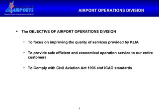 The OBJECTIVE OF AIRPORT OPERATIONS DIVISION To focus on improving the quality of services provided by KLIA To provide safe efficient and economical operation service to our entire customers To Comply with Civil Aviation Act 1996 and ICAO standards AIRPORT OPERATIONS DIVISION 